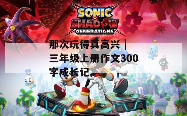 那次玩得真高兴 | 三年级上册作文300字成长记