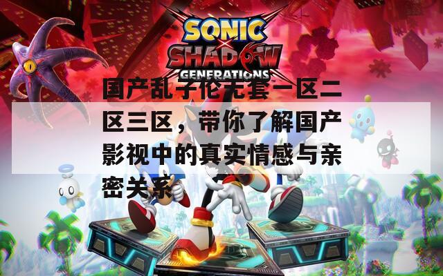 国产乱子伦无套一区二区三区，带你了解国产影视中的真实情感与亲密关系