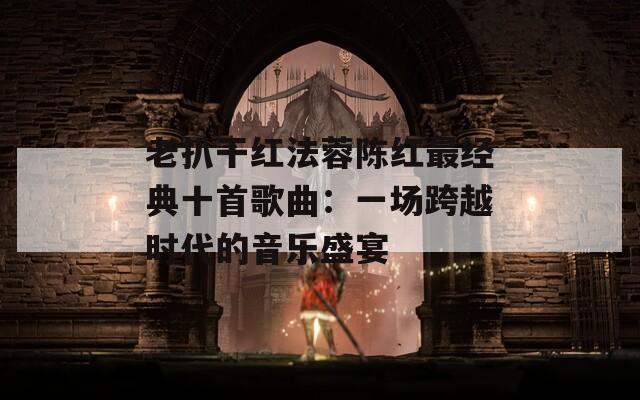 老扒干红法蓉陈红最经典十首歌曲：一场跨越时代的音乐盛宴