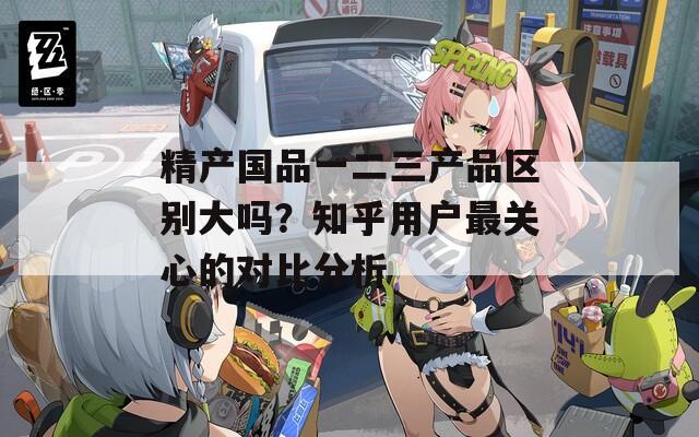 精产国品一二三产品区别大吗？知乎用户最关心的对比分析