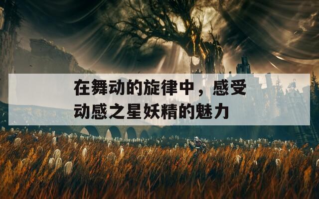 在舞动的旋律中，感受动感之星妖精的魅力