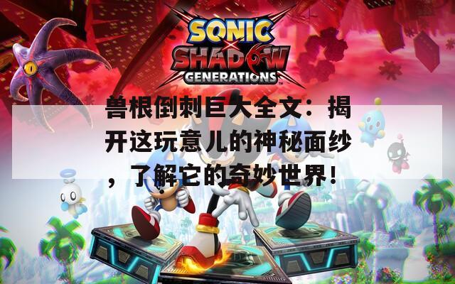 兽根倒刺巨大全文：揭开这玩意儿的神秘面纱，了解它的奇妙世界！