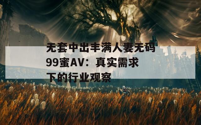 无套中出丰满人妻无码99蜜AV：真实需求下的行业观察