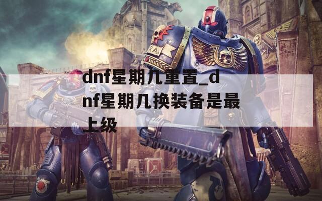 dnf星期几重置_dnf星期几换装备是最上级