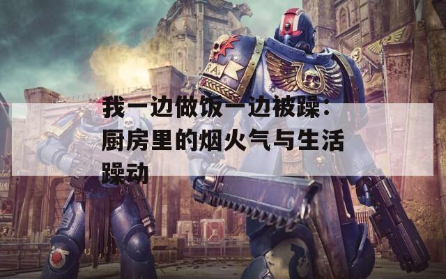我一边做饭一边被躁：厨房里的烟火气与生活躁动