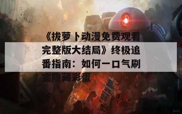 《拔萝卜动漫免费观看完整版大结局》终极追番指南：如何一口气刷完隐藏彩蛋