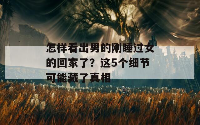 怎样看出男的刚睡过女的回家了？这5个细节可能藏了真相