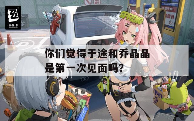 你们觉得于途和乔晶晶是第一次见面吗？