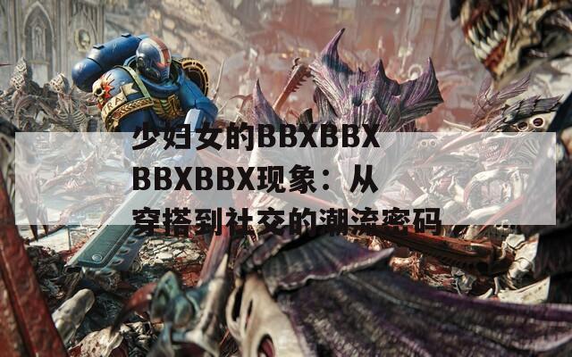 少妇女的BBXBBXBBXBBX现象：从穿搭到社交的潮流密码