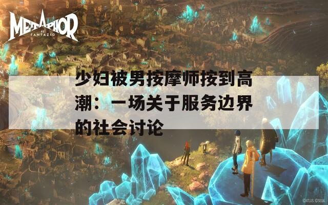 少妇被男按摩师按到高潮：一场关于服务边界的社会讨论
