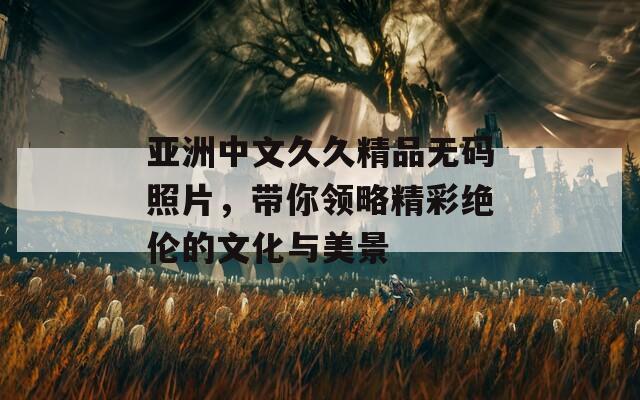亚洲中文久久精品无码照片，带你领略精彩绝伦的文化与美景