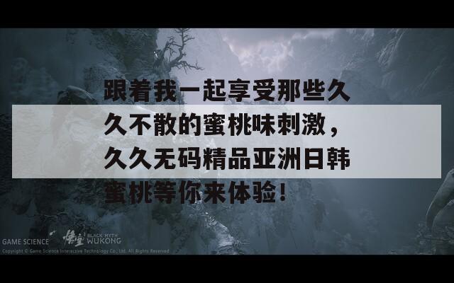 跟着我一起享受那些久久不散的蜜桃味刺激，久久无码精品亚洲日韩蜜桃等你来体验！