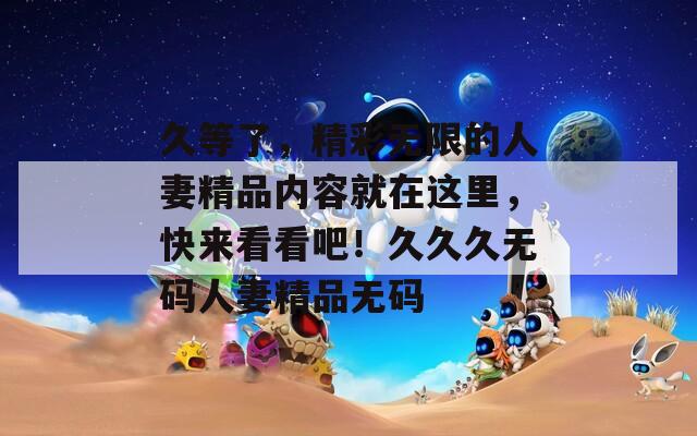 久等了，精彩无限的人妻精品内容就在这里，快来看看吧！久久久无码人妻精品无码