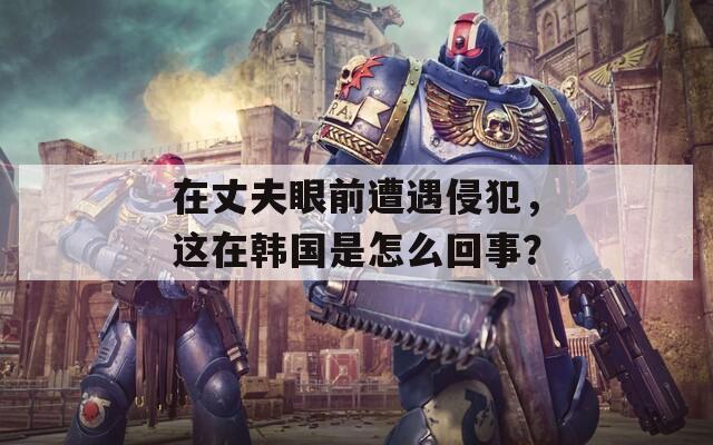 在丈夫眼前遭遇侵犯，这在韩国是怎么回事？