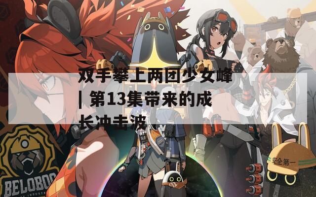 双手攀上两团少女峰 | 第13集带来的成长冲击波