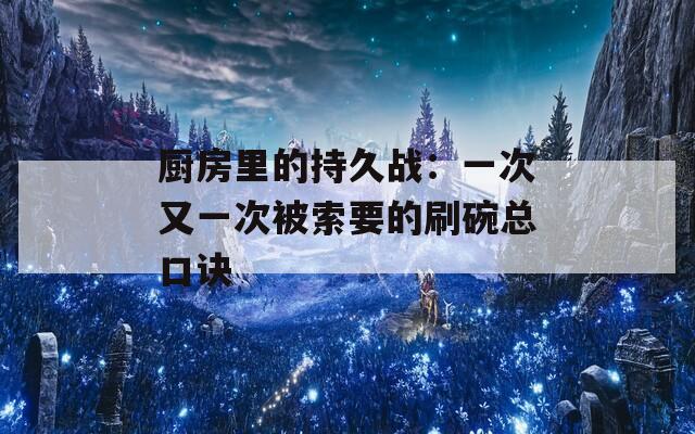 厨房里的持久战：一次又一次被索要的刷碗总口诀