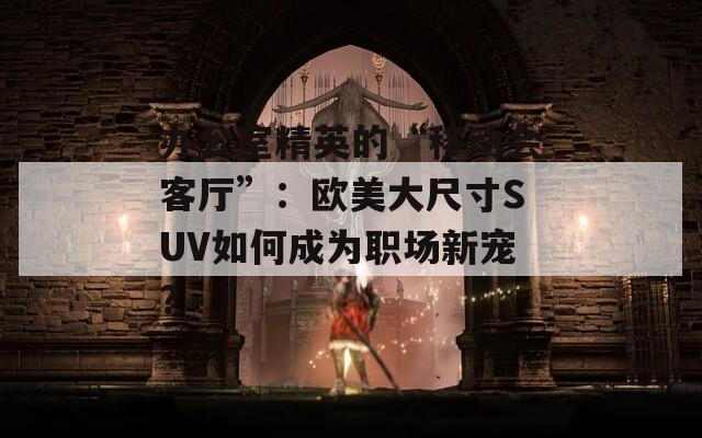 办公室精英的“移动会客厅”：欧美大尺寸SUV如何成为职场新宠？