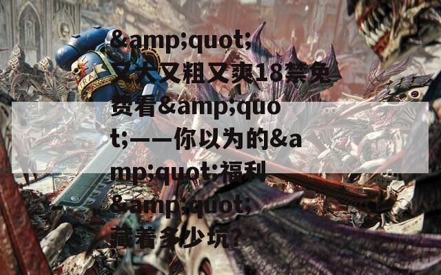 &quot;又大又粗又爽18禁免费看&quot;——你以为的&quot;福利&quot;藏着多少坑？