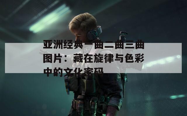 亚洲经典一曲二曲三曲图片：藏在旋律与色彩中的文化密码