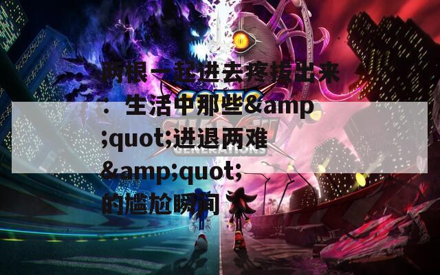 两根一起进去疼拔出来：生活中那些&quot;进退两难&quot;的尴尬瞬间