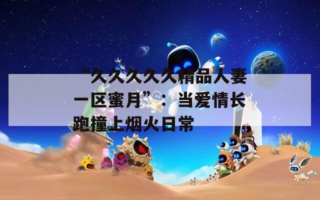 “久久久久久精品人妻一区蜜月”：当爱情长跑撞上烟火日常