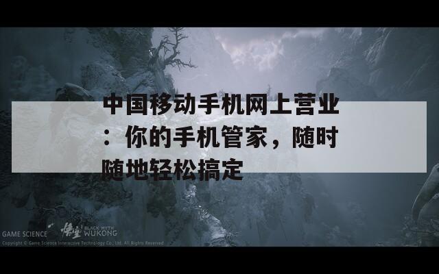 中国移动手机网上营业：你的手机管家，随时随地轻松搞定