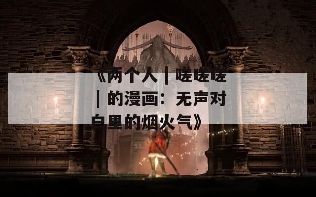 《两个人 | 嗟嗟嗟 | 的漫画：无声对白里的烟火气》