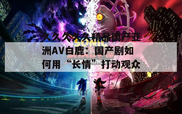 久久久久久精品国产亚洲AV白鹿：国产剧如何用“长情”打动观众？