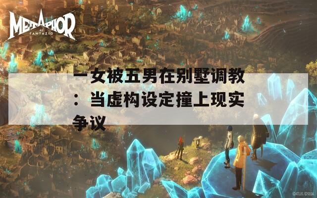 一女被五男在别墅调教：当虚构设定撞上现实争议