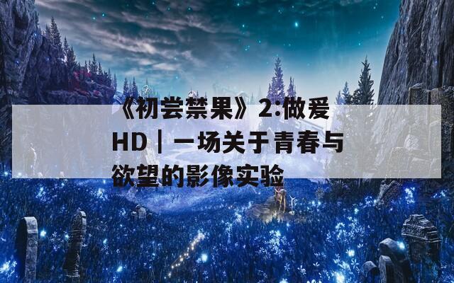 《初尝禁果》2:做爰HD｜一场关于青春与欲望的影像实验