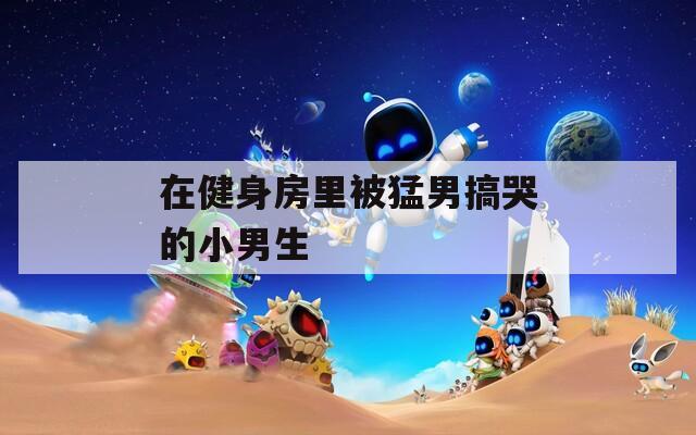 在健身房里被猛男搞哭的小男生
