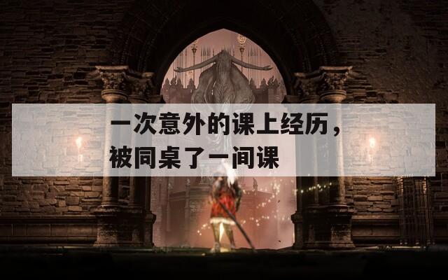 一次意外的课上经历，被同桌了一间课