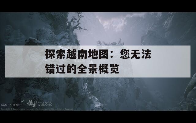 探索越南地图：您无法错过的全景概览