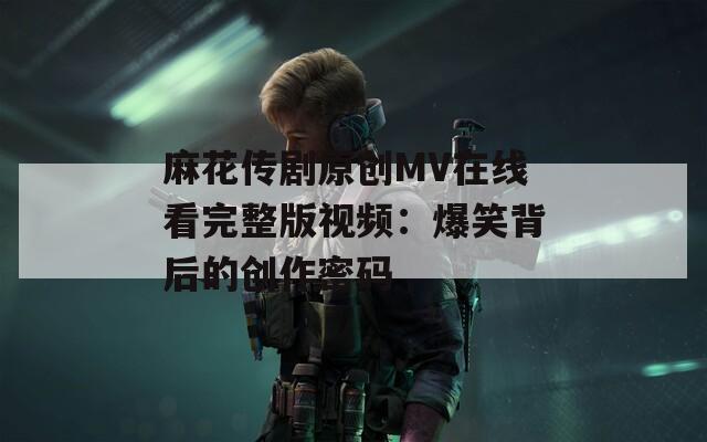 麻花传剧原创MV在线看完整版视频：爆笑背后的创作密码