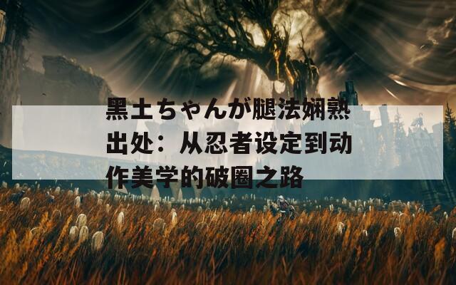 黑土ちゃんが腿法娴熟出处：从忍者设定到动作美学的破圈之路