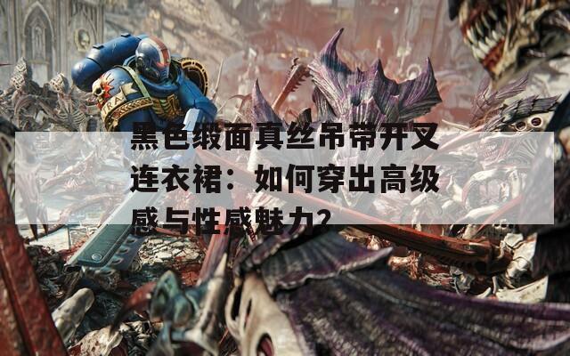 黑色缎面真丝吊带开叉连衣裙：如何穿出高级感与性感魅力？