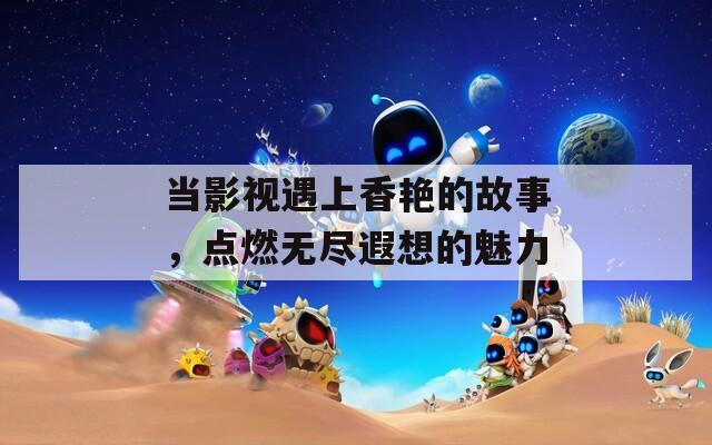 当影视遇上香艳的故事，点燃无尽遐想的魅力