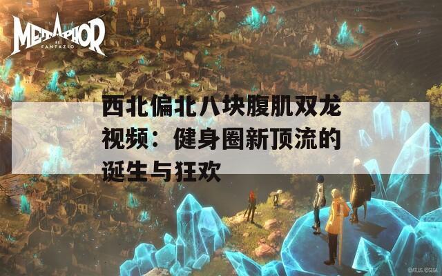 西北偏北八块腹肌双龙视频：健身圈新顶流的诞生与狂欢