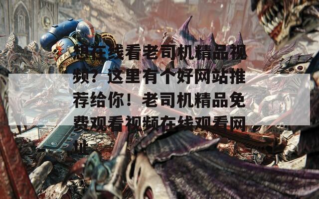 想在线看老司机精品视频？这里有个好网站推荐给你！老司机精品免费观看视频在线观看网址