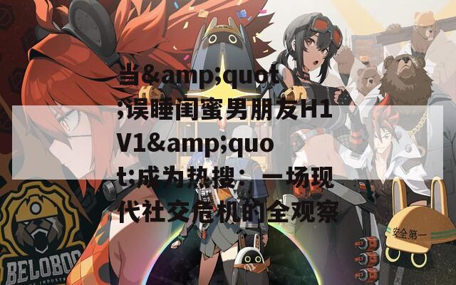 当&quot;误睡闺蜜男朋友H1V1&quot;成为热搜：一场现代社交危机的全观察