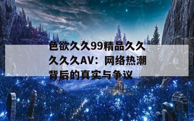 色欲久久99精品久久久久久AV：网络热潮背后的真实与争议