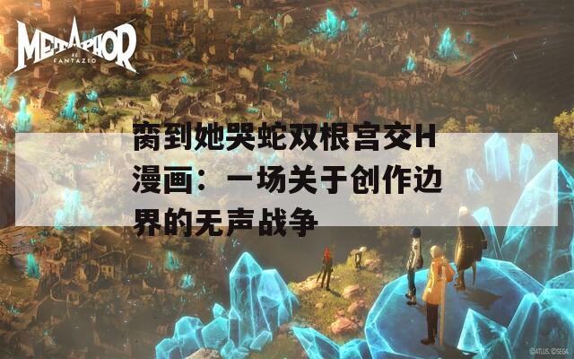 脔到她哭蛇双根宫交H漫画：一场关于创作边界的无声战争