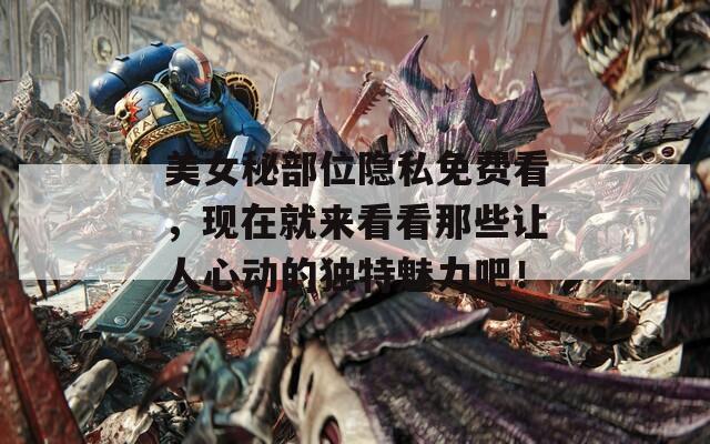 美女秘部位隐私免费看，现在就来看看那些让人心动的独特魅力吧！