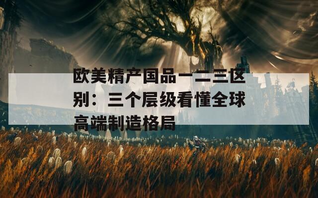欧美精产国品一二三区别：三个层级看懂全球高端制造格局