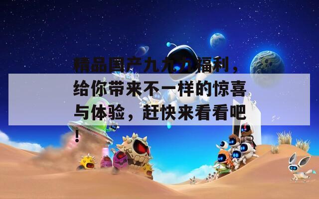 精品国产九九九福利，给你带来不一样的惊喜与体验，赶快来看看吧！