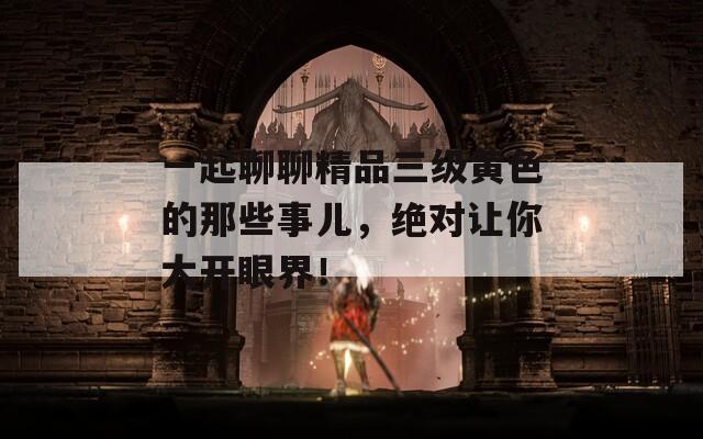 一起聊聊精品三级黄色的那些事儿，绝对让你大开眼界！
