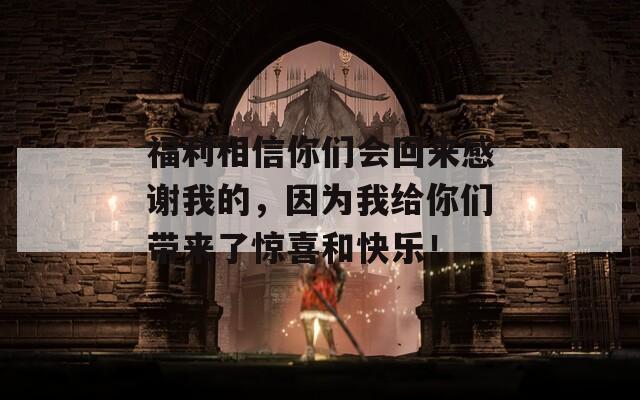 福利相信你们会回来感谢我的，因为我给你们带来了惊喜和快乐！
