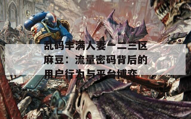 乱码丰满人妻一二三区麻豆：流量密码背后的用户行为与平台博弈