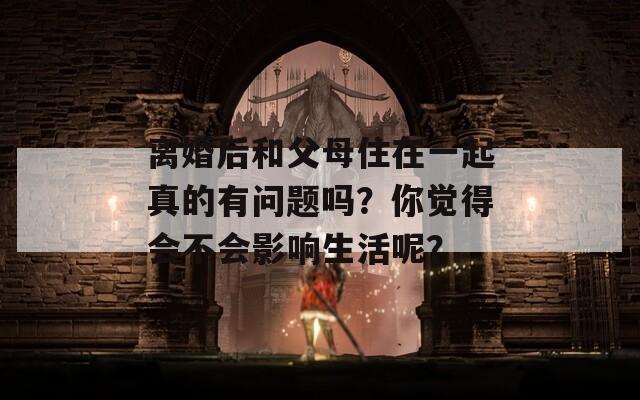 离婚后和父母住在一起真的有问题吗？你觉得会不会影响生活呢？