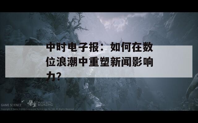 中时电子报：如何在数位浪潮中重塑新闻影响力？